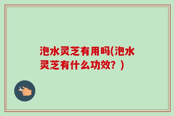 泡水灵芝有用吗(泡水灵芝有什么功效？)
