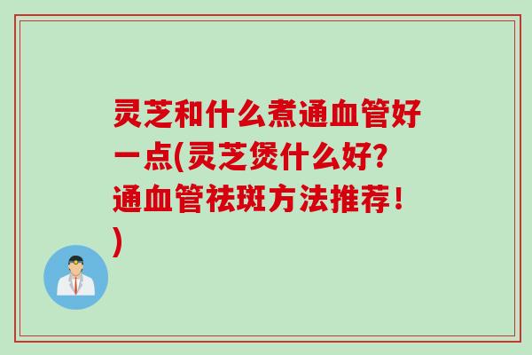 灵芝和什么煮通血管好一点(灵芝煲什么好？通血管祛斑方法推荐！)