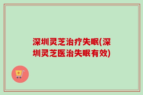 深圳灵芝治疗失眠(深圳灵芝医治失眠有效)