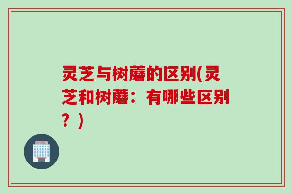 灵芝与树蘑的区别(灵芝和树蘑：有哪些区别？)