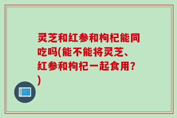 灵芝和红参和枸杞能同吃吗(能不能将灵芝、红参和枸杞一起食用？)