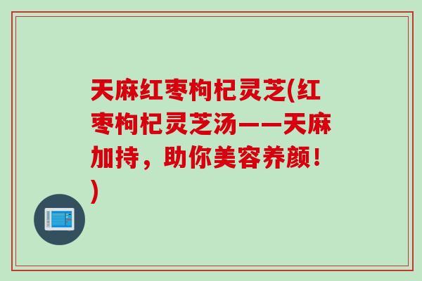 天麻红枣枸杞灵芝(红枣枸杞灵芝汤——天麻加持，助你美容养颜！)