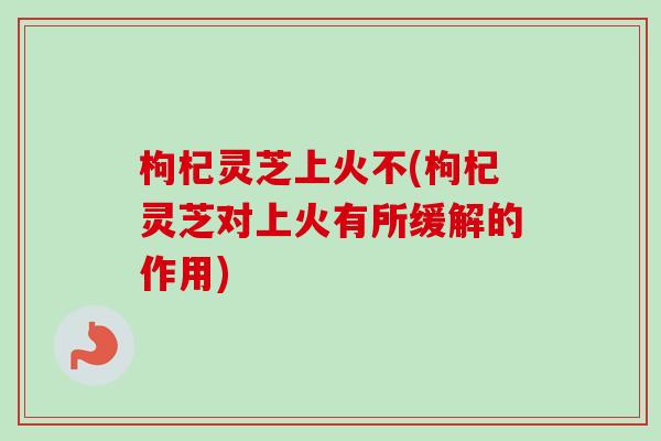 枸杞灵芝上火不(枸杞灵芝对上火有所缓解的作用)