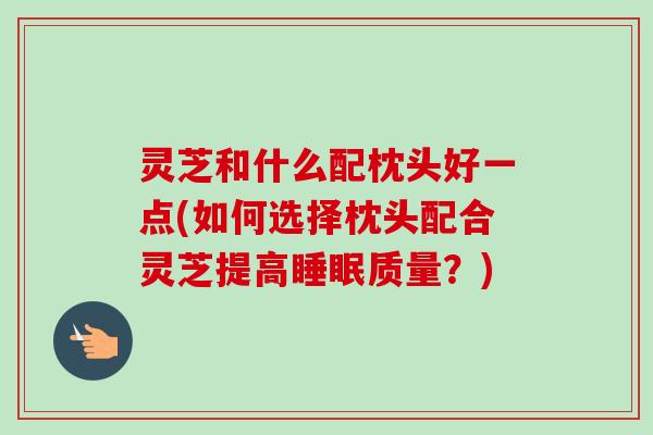 灵芝和什么配枕头好一点(如何选择枕头配合灵芝提高睡眠质量？)