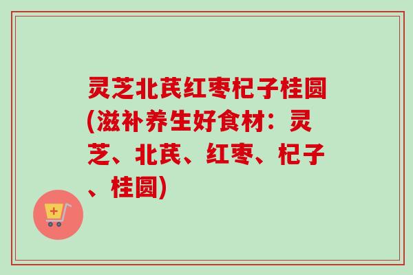 灵芝北芪红枣杞子桂圆(滋补养生好食材：灵芝、北芪、红枣、杞子、桂圆)