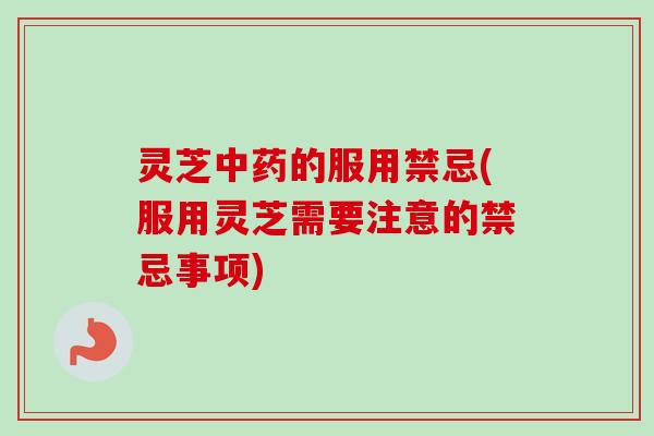 灵芝中药的服用禁忌(服用灵芝需要注意的禁忌事项)
