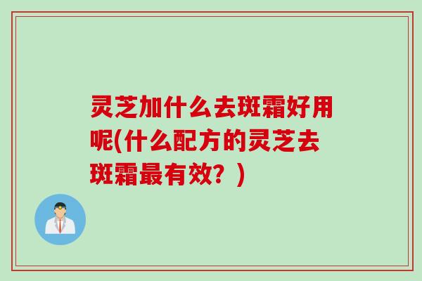 灵芝加什么去斑霜好用呢(什么配方的灵芝去斑霜最有效？)