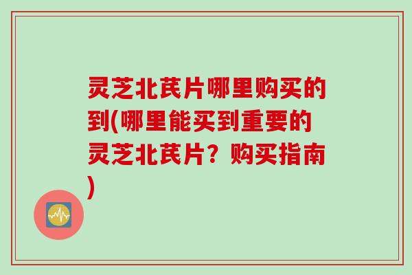 灵芝北芪片哪里购买的到(哪里能买到重要的灵芝北芪片？购买指南)