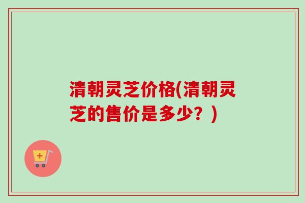 清朝灵芝价格(清朝灵芝的售价是多少？)