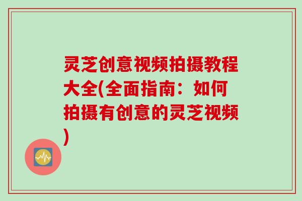 灵芝创意视频拍摄教程大全(全面指南:如何拍摄有创意的灵芝视频) 灵芝创意视频拍摄教程大全(全面指南:如何拍摄有创意的灵芝视频)