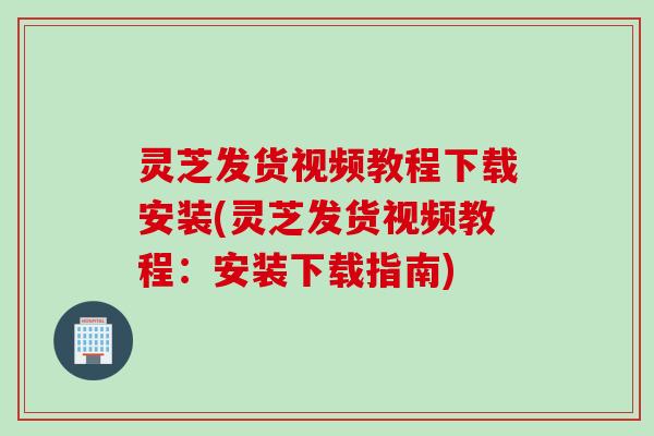 灵芝发货视频教程下载安装(灵芝发货视频教程：安装下载指南)