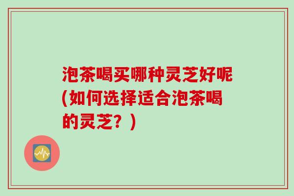 泡茶喝买哪种灵芝好呢(如何选择适合泡茶喝的灵芝？)