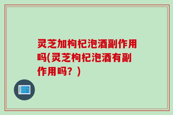 灵芝加枸杞泡酒副作用吗(灵芝枸杞泡酒有副作用吗？)