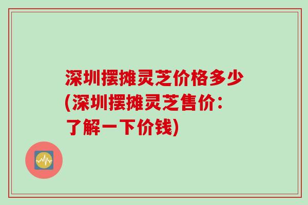 深圳摆摊灵芝价格多少(深圳摆摊灵芝售价：了解一下价钱)