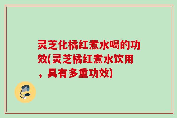 灵芝化橘红煮水喝的功效(灵芝橘红煮水饮用，具有多重功效)