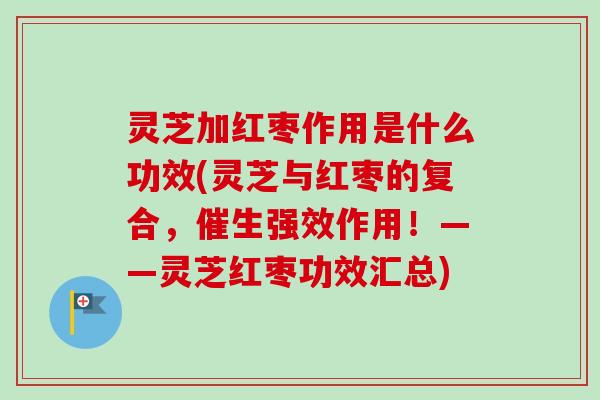 灵芝加红枣作用是什么功效(灵芝与红枣的复合，催生强效作用！——灵芝红枣功效汇总)