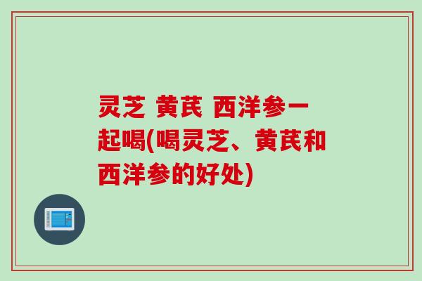 灵芝 黄芪 西洋参一起喝(喝灵芝、黄芪和西洋参的好处)