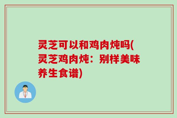 灵芝可以和鸡肉炖吗(灵芝鸡肉炖:别样美味养生食谱) 灵芝可以和鸡肉炖吗(灵芝鸡肉炖:别样美味养生食谱)
