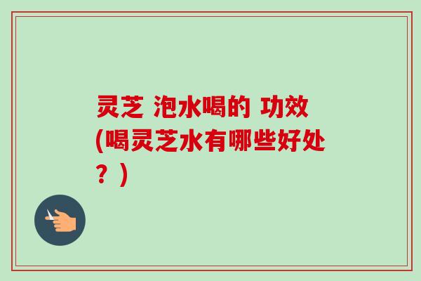 灵芝 泡水喝的 功效(喝灵芝水有哪些好处？)