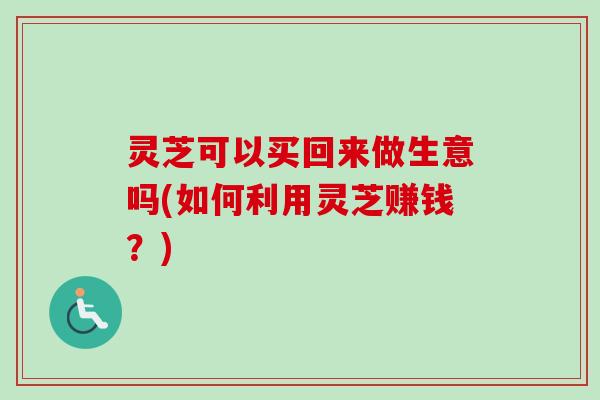 灵芝可以买回来做生意吗(如何利用灵芝赚钱？)