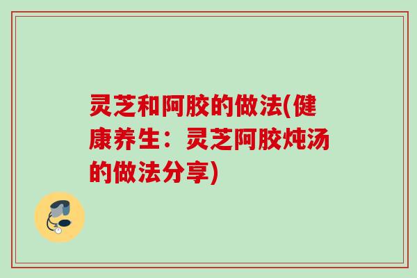 灵芝和阿胶的做法(健康养生：灵芝阿胶炖汤的做法分享)