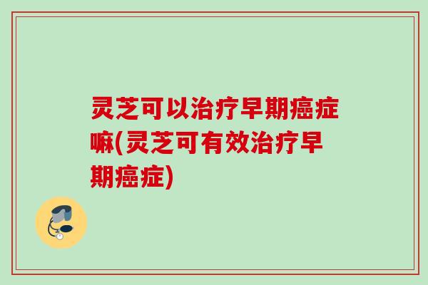 灵芝可以治疗早期癌症嘛(灵芝可有效治疗早期癌症)