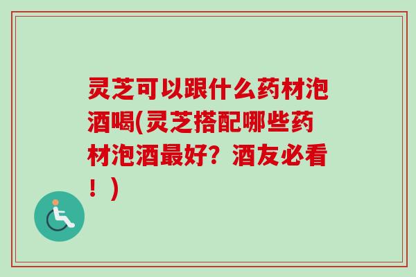 灵芝可以跟什么药材泡酒喝(灵芝搭配哪些药材泡酒最好？酒友必看！)