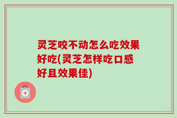 灵芝咬不动怎么吃效果好吃(灵芝怎样吃口感好且效果佳)