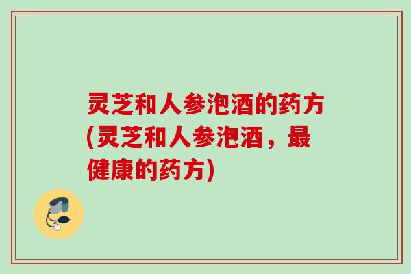 灵芝和人参泡酒的药方(灵芝和人参泡酒，最健康的药方)