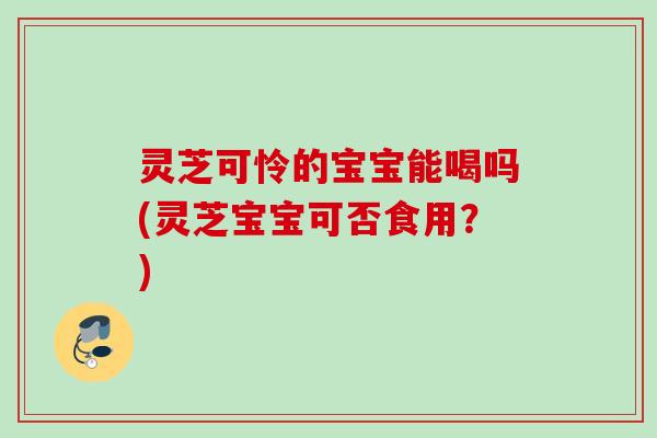 灵芝可怜的宝宝能喝吗(灵芝宝宝可否食用？)