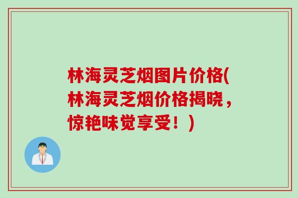 林海灵芝烟图片价格(林海灵芝烟价格揭晓，惊艳味觉享受！)
