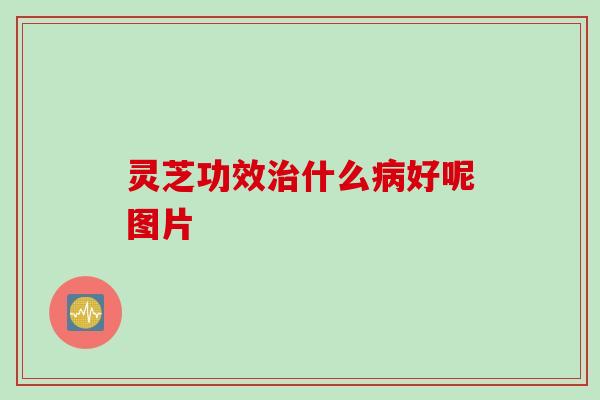 灵芝功效治什么病好呢图片