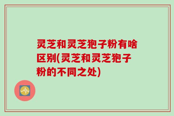 灵芝和灵芝狍子粉有啥区别(灵芝和灵芝狍子粉的不同之处)
