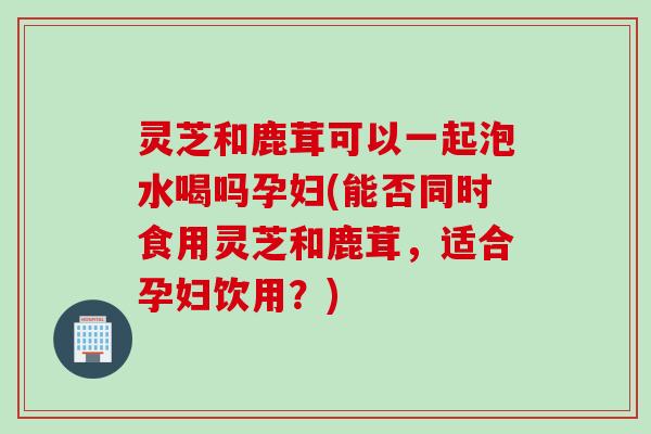 灵芝和鹿茸可以一起泡水喝吗孕妇(能否同时食用灵芝和鹿茸，适合孕妇饮用？)