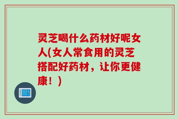 灵芝喝什么药材好呢女人(女人常食用的灵芝搭配好药材，让你更健康！)