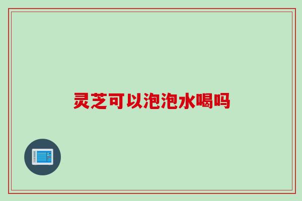 灵芝可以泡泡水喝吗