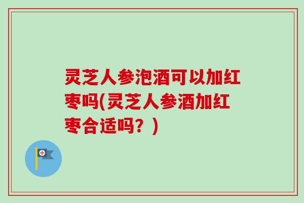 灵芝人参泡酒可以加红枣吗(灵芝人参酒加红枣合适吗？)