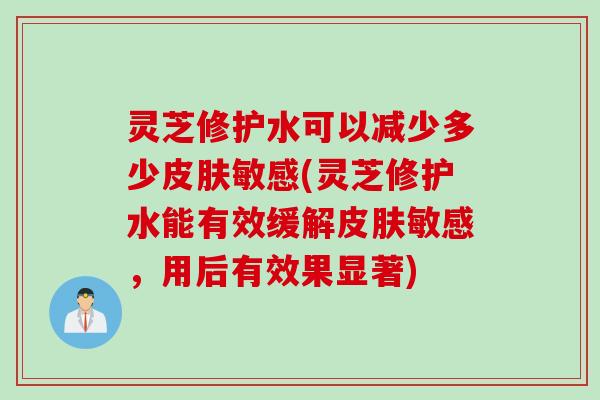 灵芝修护水可以减少多少皮肤敏感(灵芝修护水能有效缓解皮肤敏感，用后有效果显著)