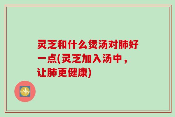 灵芝和什么煲汤对肺好一点(灵芝加入汤中，让肺更健康)