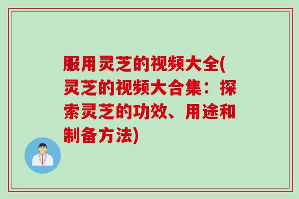 服用灵芝的视频大全(灵芝的视频大合集：探索灵芝的功效、用途和制备方法)