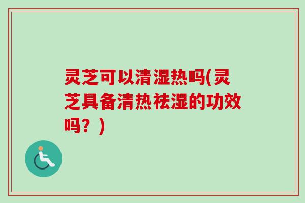 灵芝可以清湿热吗(灵芝具备清热祛湿的功效吗？)