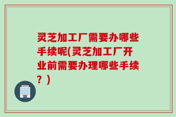 灵芝加工厂需要办哪些手续呢(灵芝加工厂开业前需要办理哪些手续？)