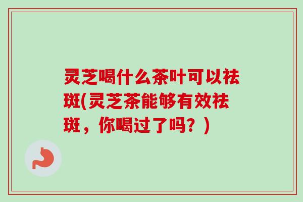 灵芝喝什么茶叶可以祛斑(灵芝茶能够有效祛斑，你喝过了吗？)