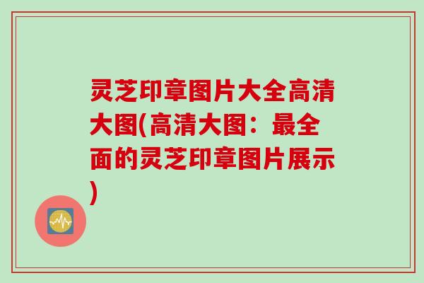 灵芝印章图片大全高清大图(高清大图：最全面的灵芝印章图片展示)
