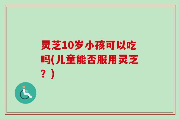 灵芝10岁小孩可以吃吗(儿童能否服用灵芝？)