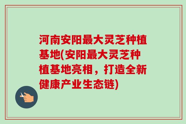 河南安阳最大灵芝种植基地(安阳最大灵芝种植基地亮相，打造全新健康产业生态链)