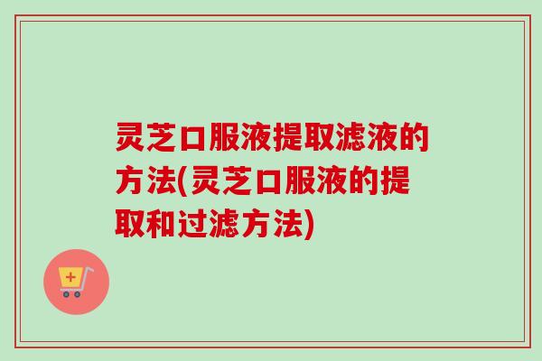 灵芝口服液提取滤液的方法(灵芝口服液的提取和过滤方法)