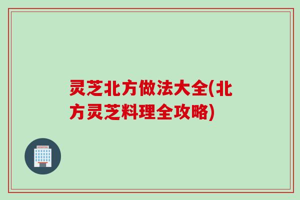 灵芝北方做法大全(北方灵芝料理全攻略)