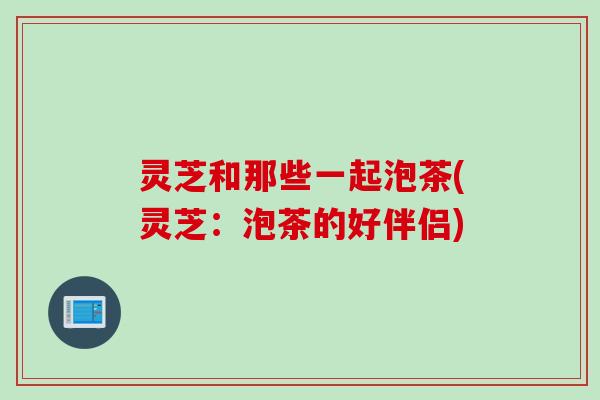 灵芝和那些一起泡茶(灵芝：泡茶的好伴侣)