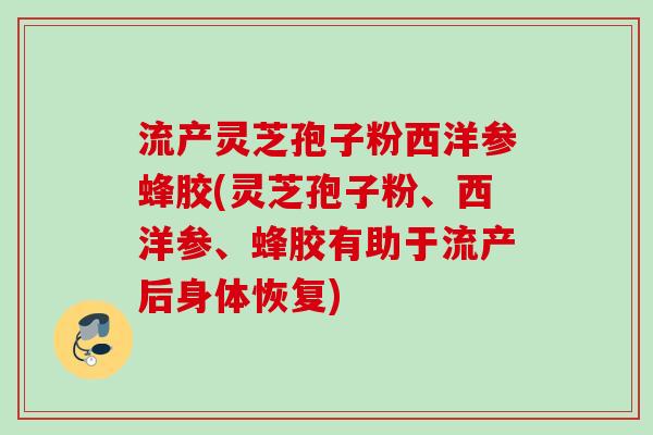 流产灵芝孢子粉西洋参蜂胶(灵芝孢子粉、西洋参、蜂胶有助于流产后身体恢复)